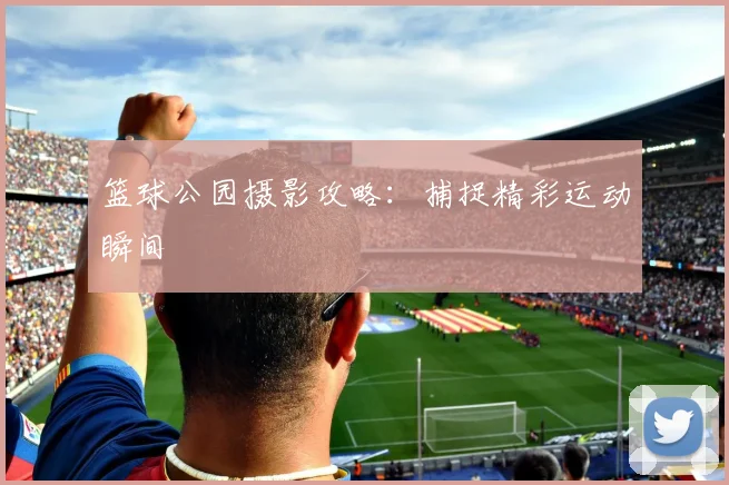 篮球公园摄影攻略:捕捉精彩运动瞬间