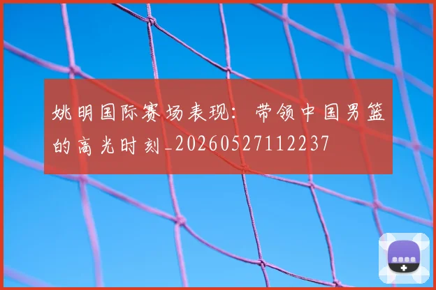 姚明国际赛场表现:带领中国男篮的高光时刻_20260527112237