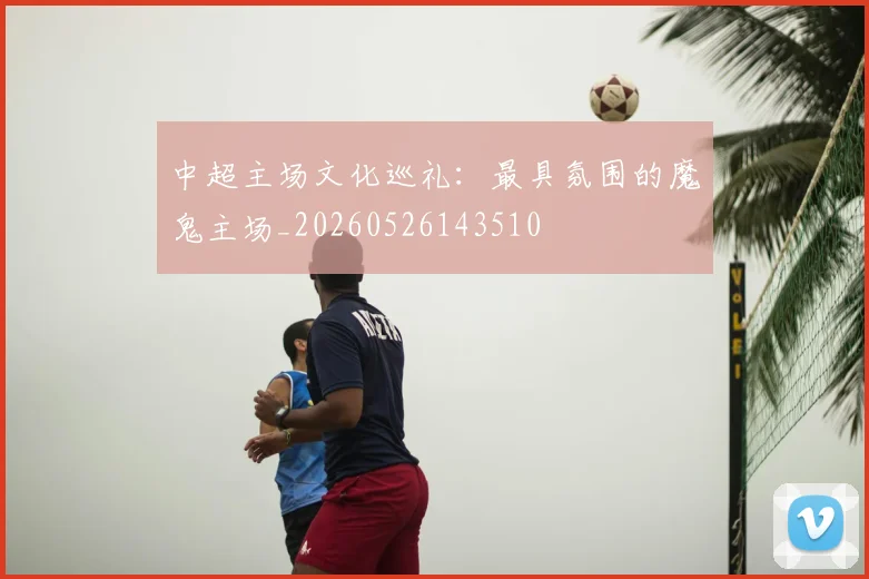 中超主场文化巡礼:最具氛围的魔鬼主场_20260526143510