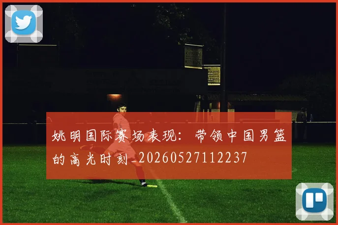 姚明国际赛场表现：带领中国男篮的高光时刻_20260527112237