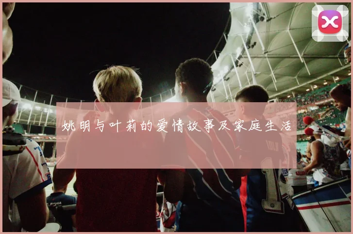 姚明与叶莉的爱情故事及家庭生活