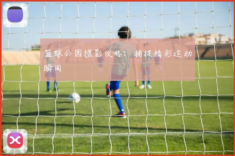 篮球公园摄影攻略:捕捉精彩运动瞬间