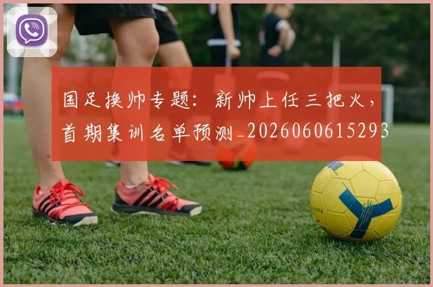 国足换帅专题:新帅上任三把火,首期集训名单预测_20260606152930
