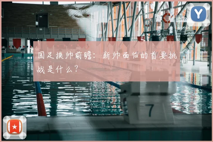 国足换帅前瞻:新帅面临的首要挑战是什么?