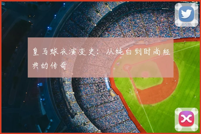 皇马球衣演变史:从纯白到时尚经典的传奇