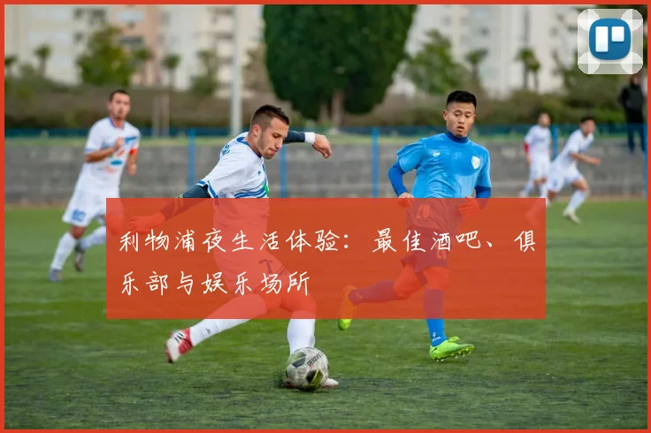 利物浦夜生活体验:最佳酒吧、俱乐部与娱乐场所