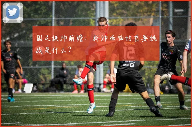 国足换帅前瞻:新帅面临的首要挑战是什么?