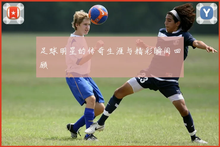 足球明星的传奇生涯与精彩瞬间回顾