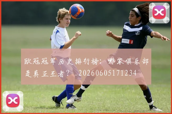 欧冠冠军历史排行榜:哪家俱乐部是真正王者?_20260605171234
